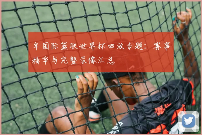 年国际篮联世界杯回放专题：赛事精华与完整录像汇总