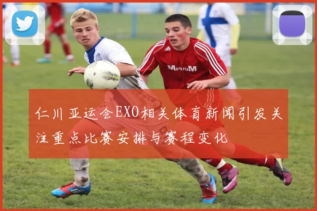 仁川亚运会EXO相关体育新闻引发关注重点比赛安排与赛程变化