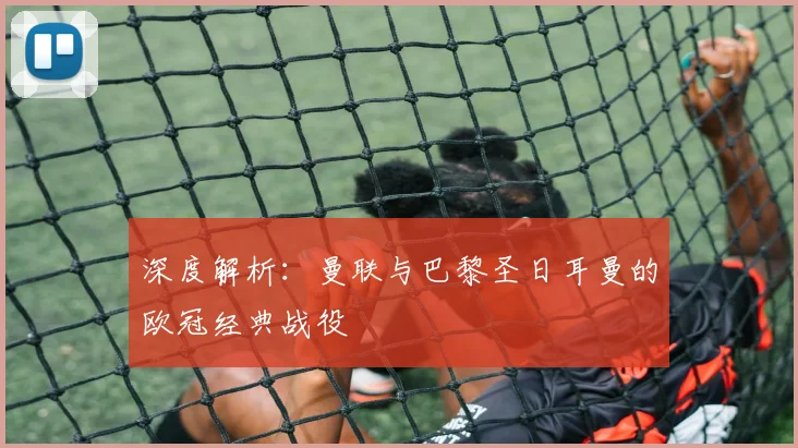 深度解析：曼联与巴黎圣日耳曼的欧冠经典战役