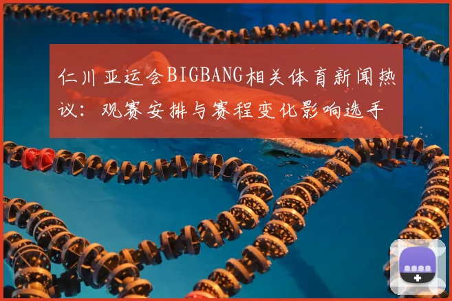 仁川亚运会BIGBANG相关体育新闻热议：观赛安排与赛程变化影响选手备战