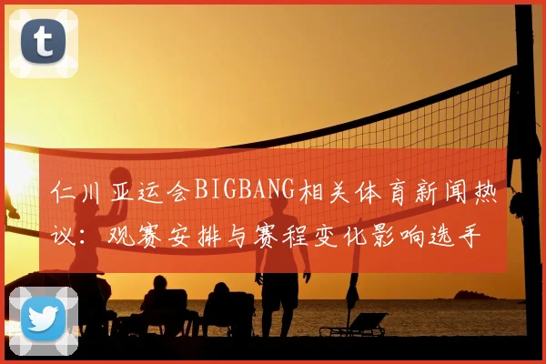 仁川亚运会BIGBANG相关体育新闻热议：观赛安排与赛程变化影响选手备战