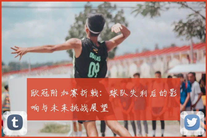 欧冠附加赛折戟：球队失利后的影响与未来挑战展望
