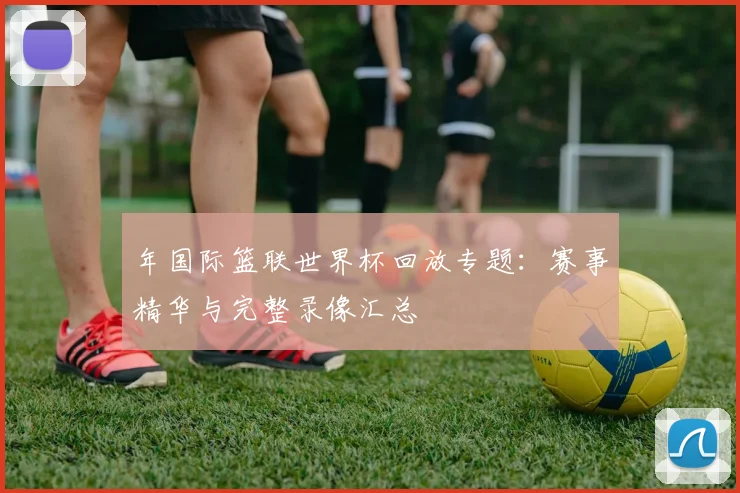 年国际篮联世界杯回放专题：赛事精华与完整录像汇总