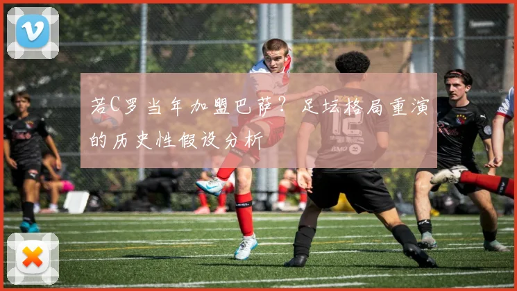 若C罗当年加盟巴萨？足坛格局重演的历史性假设分析
