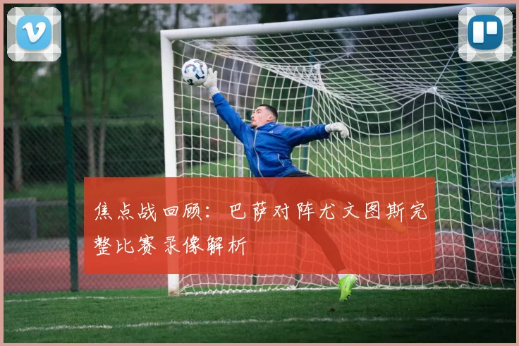 焦点战回顾：巴萨对阵尤文图斯完整比赛录像解析