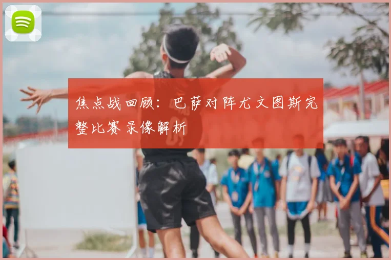 焦点战回顾：巴萨对阵尤文图斯完整比赛录像解析