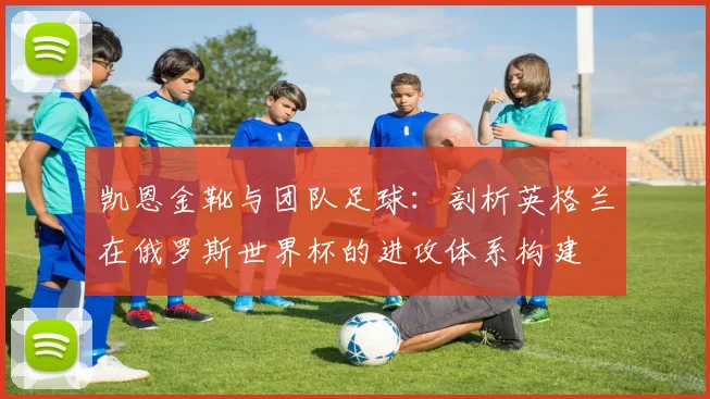 凯恩金靴与团队足球：剖析英格兰在俄罗斯世界杯的进攻体系构建
