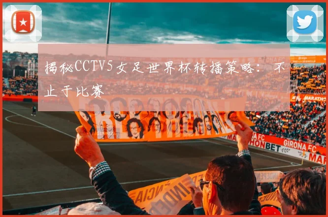 揭秘CCTV5女足世界杯转播策略：不止于比赛