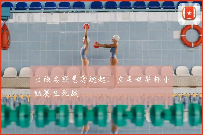 出线名额悬念迭起：女足世界杯小组赛生死战