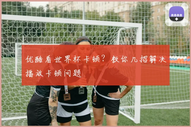 优酷看世界杯卡顿?教你几招解决播放卡顿问题
