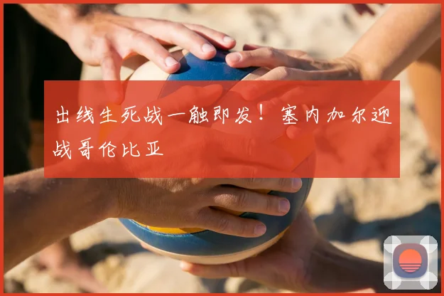 出线生死战一触即发！塞内加尔迎战哥伦比亚