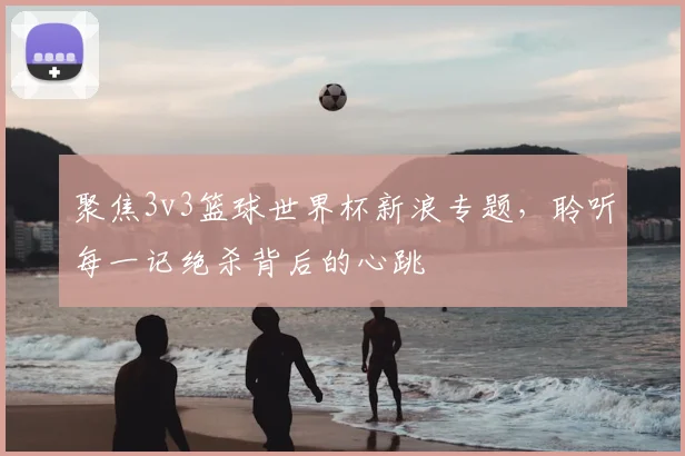 聚焦3v3篮球世界杯新浪专题,聆听每一记绝杀背后的心跳