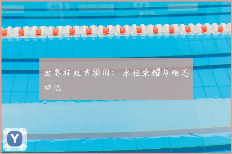 世界杯经典瞬间：永恒荣耀与难忘回忆