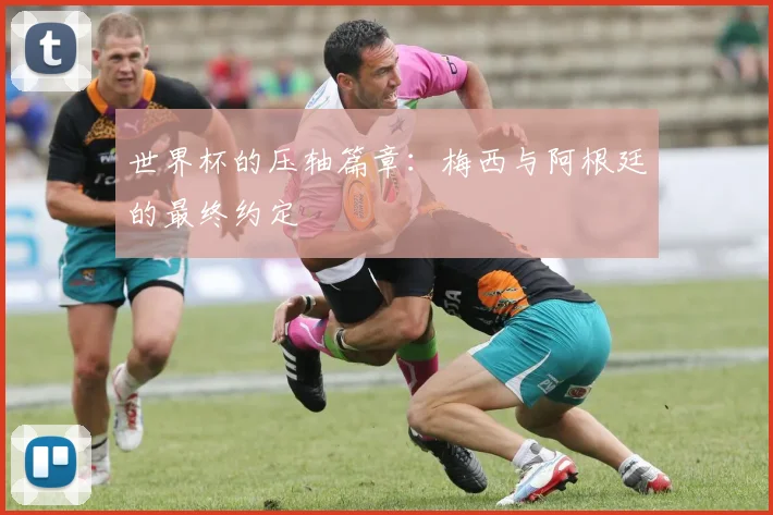 世界杯的压轴篇章:梅西与阿根廷的最终约定