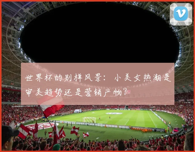世界杯的别样风景:小美女热潮是审美趋势还是营销产物?