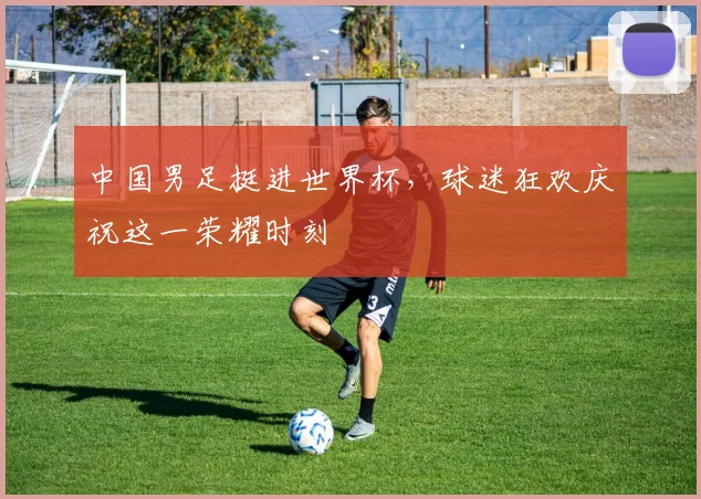 中国男足挺进世界杯，球迷狂欢庆祝这一荣耀时刻