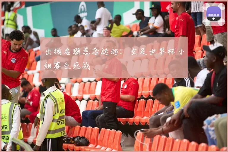 出线名额悬念迭起：女足世界杯小组赛生死战