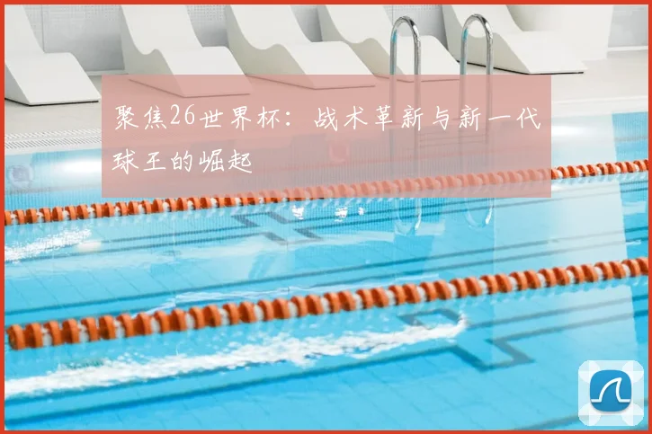 聚焦26世界杯:战术革新与新一代球王的崛起