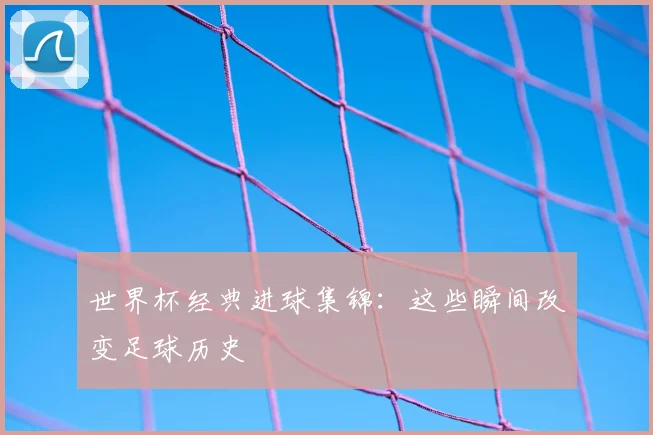 世界杯经典进球集锦：这些瞬间改变足球历史