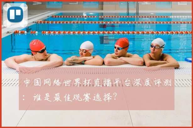 中国网络世界杯直播平台深度评测：谁是最佳观赛选择？