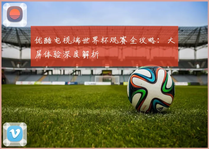 优酷电视端世界杯观赛全攻略:大屏体验深度解析