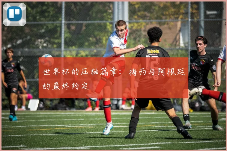 世界杯的压轴篇章：梅西与阿根廷的最终约定