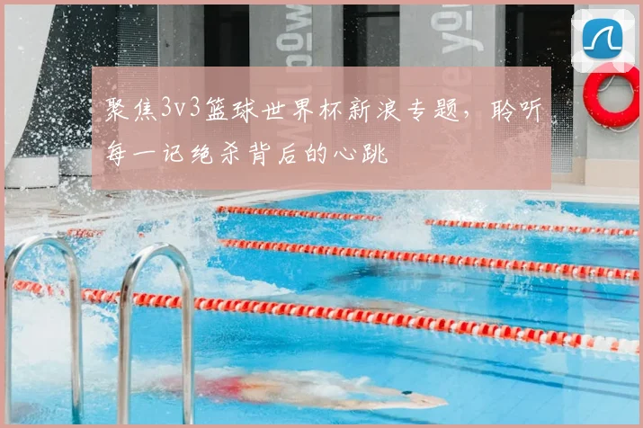 聚焦3v3篮球世界杯新浪专题,聆听每一记绝杀背后的心跳