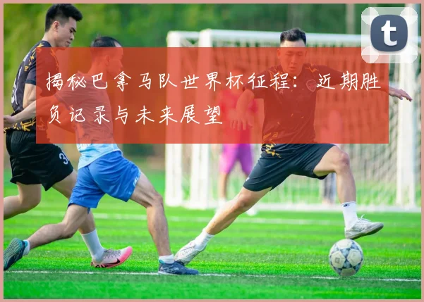 揭秘巴拿马队世界杯征程：近期胜负记录与未来展望
