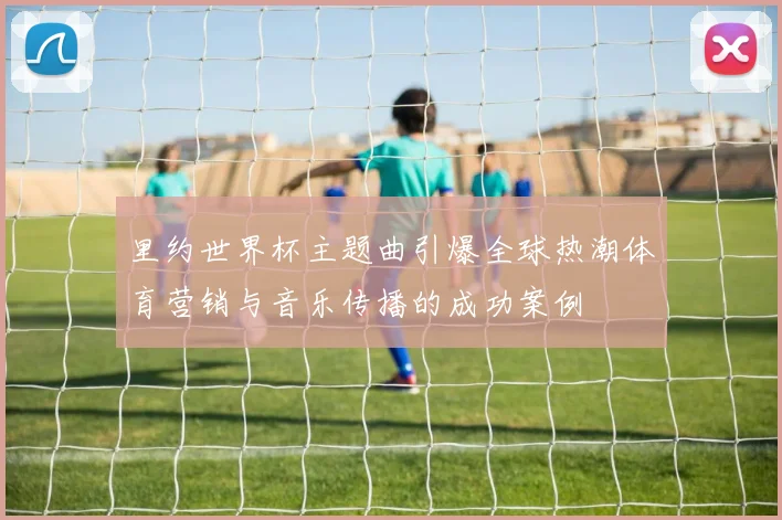 里约世界杯主题曲引爆全球热潮体育营销与音乐传播的成功案例