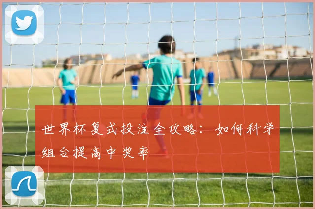 世界杯复式投注全攻略：如何科学组合提高中奖率