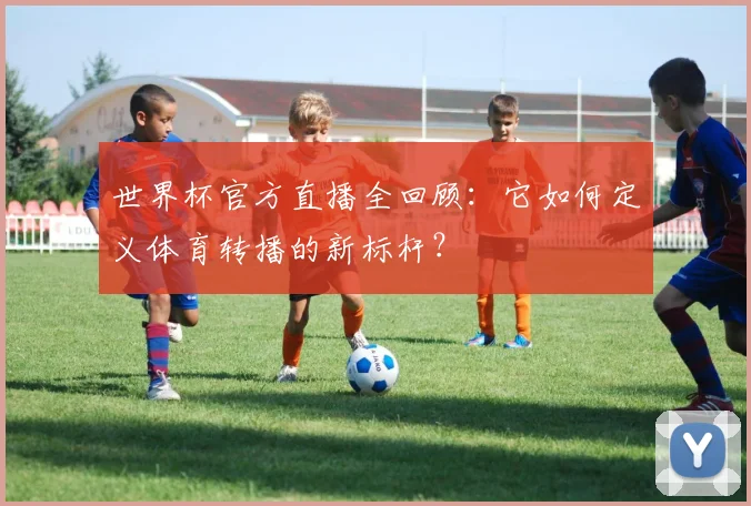 世界杯官方直播全回顾：它如何定义体育转播的新标杆？